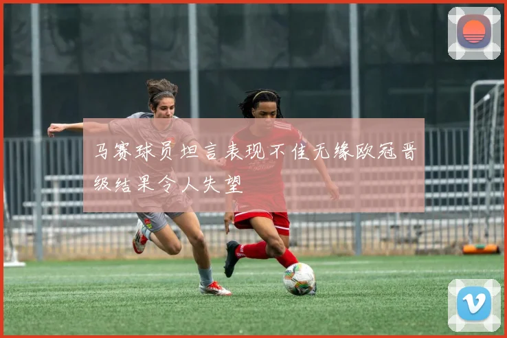 马赛球员坦言表现不佳无缘欧冠晋级结果令人失望