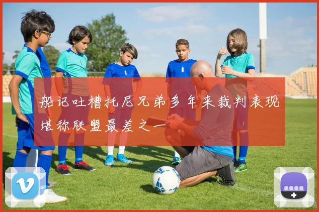 船记吐槽托尼兄弟多年来裁判表现堪称联盟最差之一