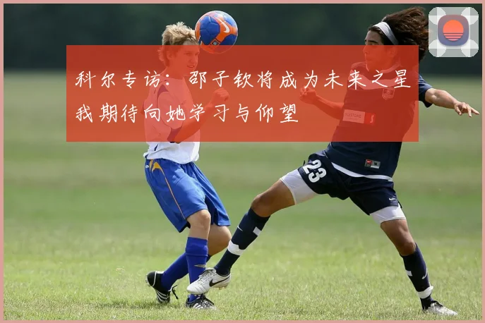 科尔专访：邵子钦将成为未来之星我期待向她学习与仰望