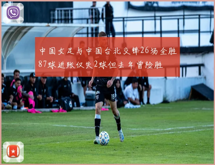 中国女足与中国台北交锋26场全胜87球进账仅失2球但去年曾险胜