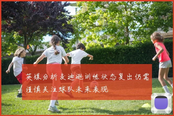 英媒分析麦迪逊训练状态复出仍需谨慎关注球队未来表现