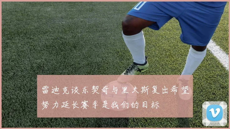 雷迪克谈东契奇与里夫斯复出希望努力延长赛季是我们的目标