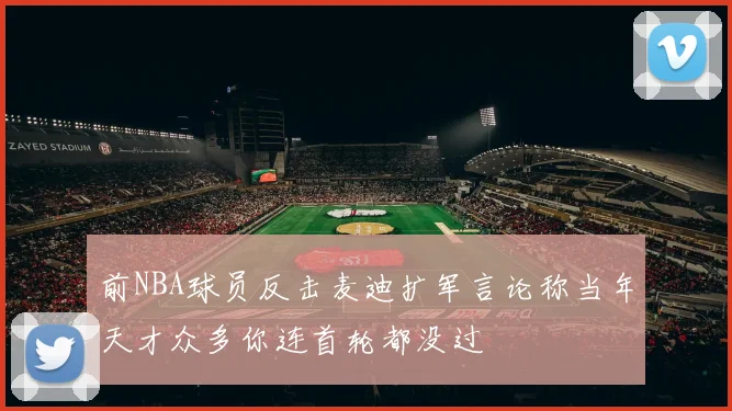 前NBA球员反击麦迪扩军言论称当年天才众多你连首轮都没过