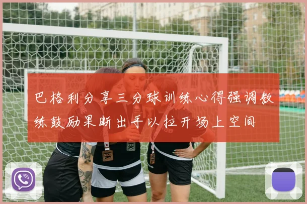巴格利分享三分球训练心得强调教练鼓励果断出手以拉开场上空间