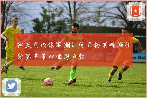 徐友刚谈休赛期训练目标明确期待新赛季带回理想分数