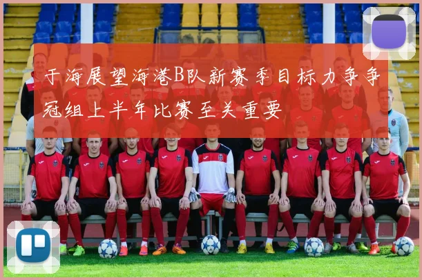 于海展望海港B队新赛季目标力争争冠组上半年比赛至关重要
